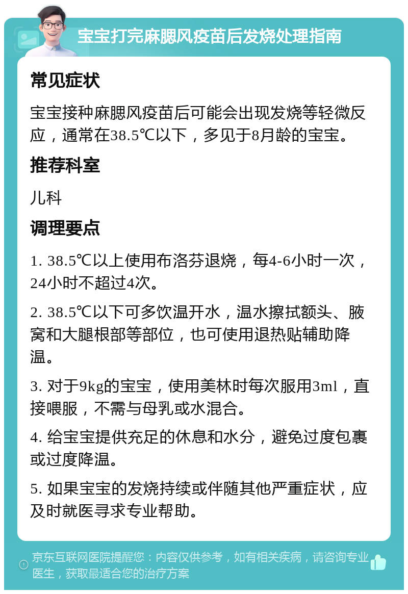 宝宝打完麻腮风疫苗后发烧处理指南 常见症状 宝宝接种麻腮风疫苗后可能会出现发烧等轻微反应，通常在38.5℃以下，多见于8月龄的宝宝。 推荐科室 儿科 调理要点 1. 38.5℃以上使用布洛芬退烧，每4-6小时一次，24小时不超过4次。 2. 38.5℃以下可多饮温开水，温水擦拭额头、腋窝和大腿根部等部位，也可使用退热贴辅助降温。 3. 对于9kg的宝宝，使用美林时每次服用3ml，直接喂服，不需与母乳或水混合。 4. 给宝宝提供充足的休息和水分，避免过度包裹或过度降温。 5. 如果宝宝的发烧持续或伴随其他严重症状，应及时就医寻求专业帮助。