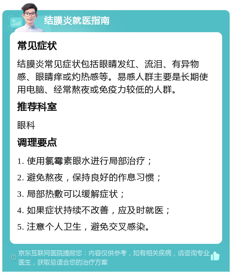 结膜炎就医指南 常见症状 结膜炎常见症状包括眼睛发红、流泪、有异物感、眼睛痒或灼热感等。易感人群主要是长期使用电脑、经常熬夜或免疫力较低的人群。 推荐科室 眼科 调理要点 1. 使用氯霉素眼水进行局部治疗； 2. 避免熬夜，保持良好的作息习惯； 3. 局部热敷可以缓解症状； 4. 如果症状持续不改善，应及时就医； 5. 注意个人卫生，避免交叉感染。