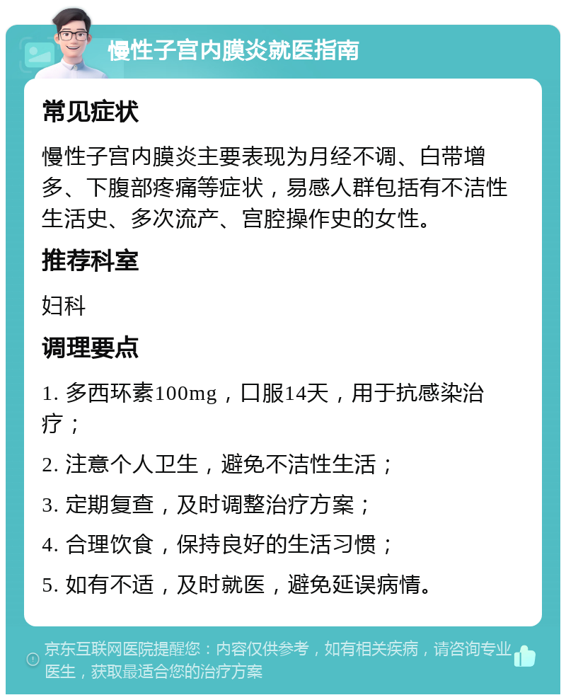 慢性子宫内膜炎就医指南 常见症状 慢性子宫内膜炎主要表现为月经不调、白带增多、下腹部疼痛等症状，易感人群包括有不洁性生活史、多次流产、宫腔操作史的女性。 推荐科室 妇科 调理要点 1. 多西环素100mg，口服14天，用于抗感染治疗； 2. 注意个人卫生，避免不洁性生活； 3. 定期复查，及时调整治疗方案； 4. 合理饮食，保持良好的生活习惯； 5. 如有不适，及时就医，避免延误病情。