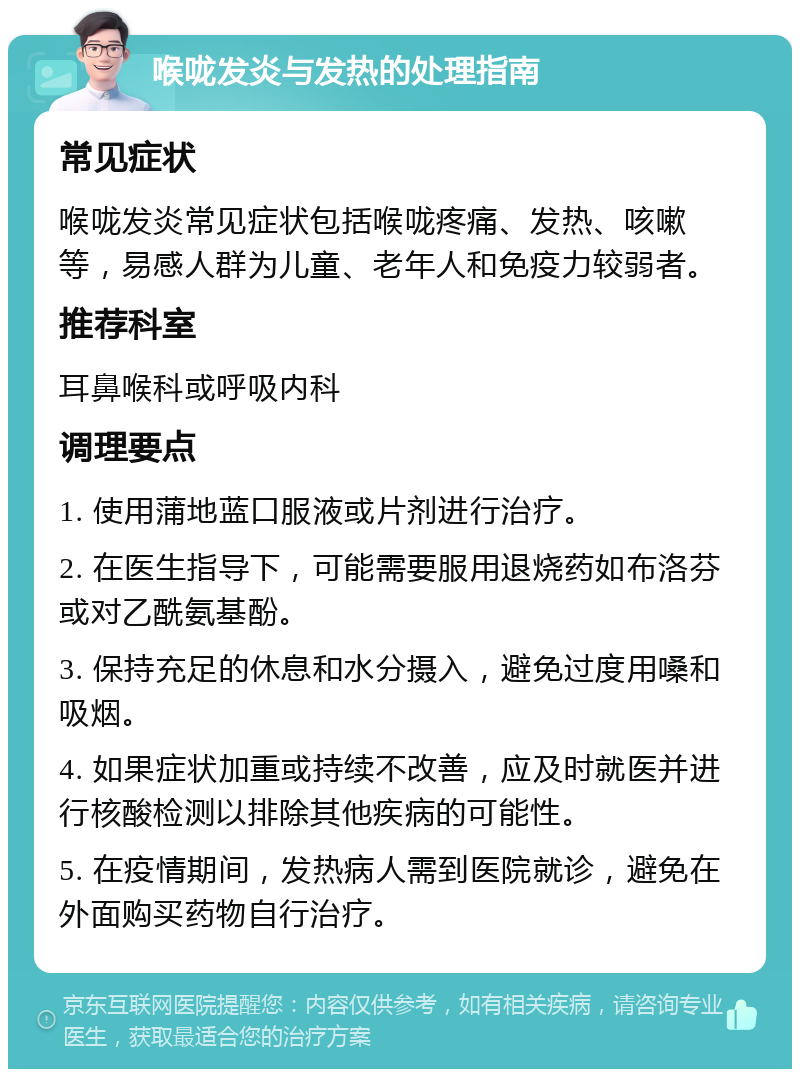 喉咙发炎与发热的处理指南 常见症状 喉咙发炎常见症状包括喉咙疼痛、发热、咳嗽等，易感人群为儿童、老年人和免疫力较弱者。 推荐科室 耳鼻喉科或呼吸内科 调理要点 1. 使用蒲地蓝口服液或片剂进行治疗。 2. 在医生指导下，可能需要服用退烧药如布洛芬或对乙酰氨基酚。 3. 保持充足的休息和水分摄入，避免过度用嗓和吸烟。 4. 如果症状加重或持续不改善，应及时就医并进行核酸检测以排除其他疾病的可能性。 5. 在疫情期间，发热病人需到医院就诊，避免在外面购买药物自行治疗。