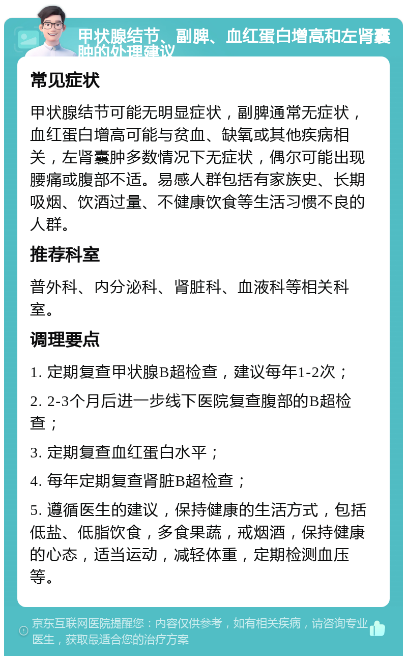 甲状腺结节、副脾、血红蛋白增高和左肾囊肿的处理建议 常见症状 甲状腺结节可能无明显症状，副脾通常无症状，血红蛋白增高可能与贫血、缺氧或其他疾病相关，左肾囊肿多数情况下无症状，偶尔可能出现腰痛或腹部不适。易感人群包括有家族史、长期吸烟、饮酒过量、不健康饮食等生活习惯不良的人群。 推荐科室 普外科、内分泌科、肾脏科、血液科等相关科室。 调理要点 1. 定期复查甲状腺B超检查，建议每年1-2次； 2. 2-3个月后进一步线下医院复查腹部的B超检查； 3. 定期复查血红蛋白水平； 4. 每年定期复查肾脏B超检查； 5. 遵循医生的建议，保持健康的生活方式，包括低盐、低脂饮食，多食果蔬，戒烟酒，保持健康的心态，适当运动，减轻体重，定期检测血压等。