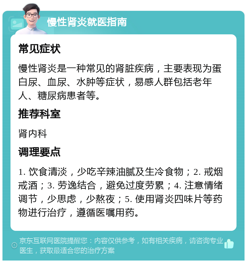 慢性肾炎就医指南 常见症状 慢性肾炎是一种常见的肾脏疾病，主要表现为蛋白尿、血尿、水肿等症状，易感人群包括老年人、糖尿病患者等。 推荐科室 肾内科 调理要点 1. 饮食清淡，少吃辛辣油腻及生冷食物；2. 戒烟戒酒；3. 劳逸结合，避免过度劳累；4. 注意情绪调节，少思虑，少熬夜；5. 使用肾炎四味片等药物进行治疗，遵循医嘱用药。