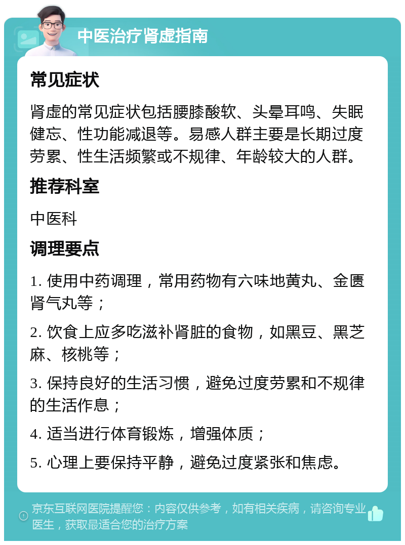 中医治疗肾虚指南 常见症状 肾虚的常见症状包括腰膝酸软、头晕耳鸣、失眠健忘、性功能减退等。易感人群主要是长期过度劳累、性生活频繁或不规律、年龄较大的人群。 推荐科室 中医科 调理要点 1. 使用中药调理，常用药物有六味地黄丸、金匮肾气丸等； 2. 饮食上应多吃滋补肾脏的食物，如黑豆、黑芝麻、核桃等； 3. 保持良好的生活习惯，避免过度劳累和不规律的生活作息； 4. 适当进行体育锻炼，增强体质； 5. 心理上要保持平静，避免过度紧张和焦虑。