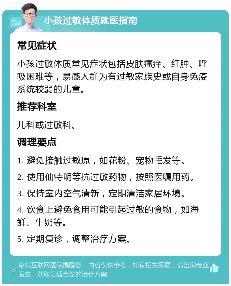 小孩过敏体质就医指南 常见症状 小孩过敏体质常见症状包括皮肤瘙痒、红肿、呼吸困难等，易感人群为有过敏家族史或自身免疫系统较弱的儿童。 推荐科室 儿科或过敏科。 调理要点 1. 避免接触过敏原，如花粉、宠物毛发等。 2. 使用仙特明等抗过敏药物，按照医嘱用药。 3. 保持室内空气清新，定期清洁家居环境。 4. 饮食上避免食用可能引起过敏的食物，如海鲜、牛奶等。 5. 定期复诊，调整治疗方案。