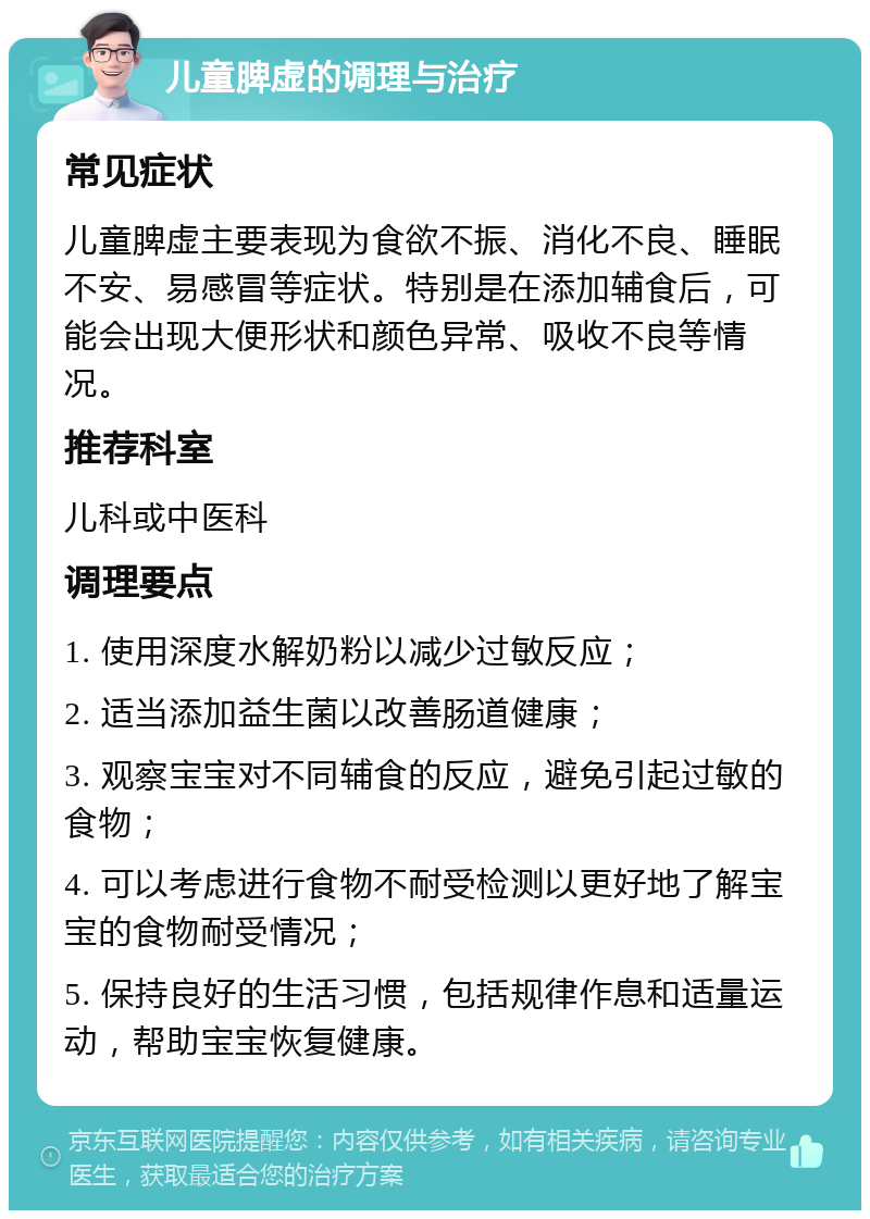 儿童脾虚的调理与治疗 常见症状 儿童脾虚主要表现为食欲不振、消化不良、睡眠不安、易感冒等症状。特别是在添加辅食后，可能会出现大便形状和颜色异常、吸收不良等情况。 推荐科室 儿科或中医科 调理要点 1. 使用深度水解奶粉以减少过敏反应； 2. 适当添加益生菌以改善肠道健康； 3. 观察宝宝对不同辅食的反应，避免引起过敏的食物； 4. 可以考虑进行食物不耐受检测以更好地了解宝宝的食物耐受情况； 5. 保持良好的生活习惯，包括规律作息和适量运动，帮助宝宝恢复健康。