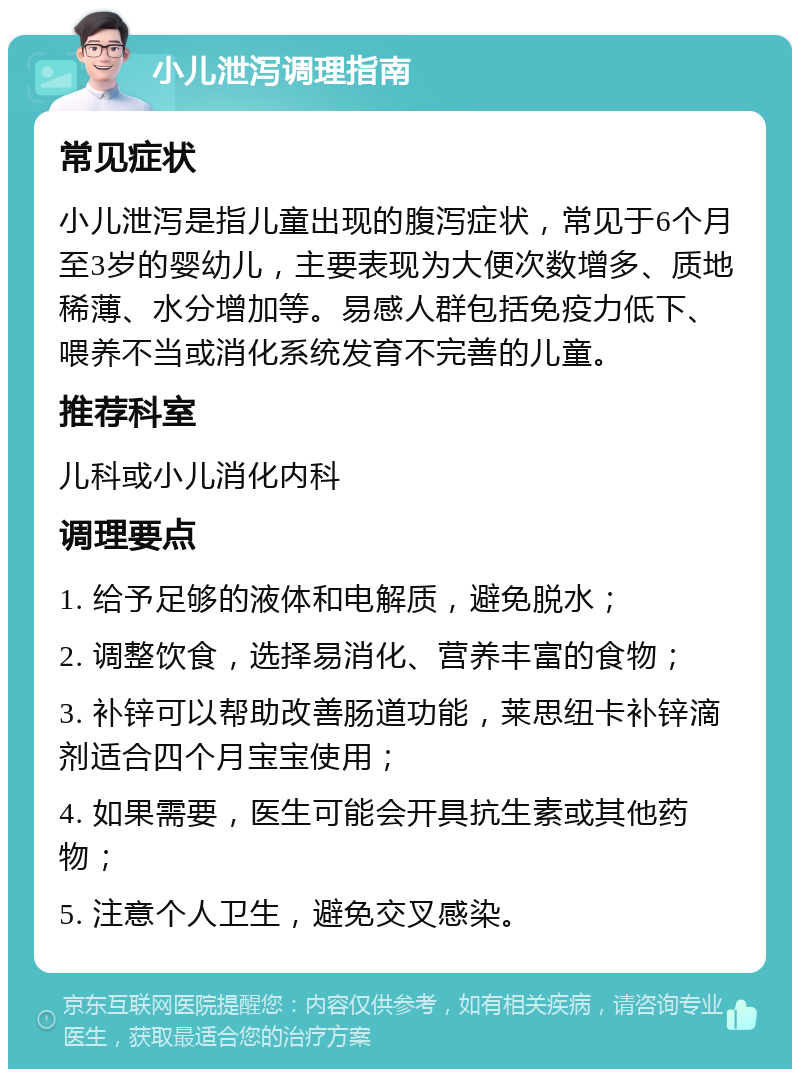 小儿泄泻调理指南 常见症状 小儿泄泻是指儿童出现的腹泻症状，常见于6个月至3岁的婴幼儿，主要表现为大便次数增多、质地稀薄、水分增加等。易感人群包括免疫力低下、喂养不当或消化系统发育不完善的儿童。 推荐科室 儿科或小儿消化内科 调理要点 1. 给予足够的液体和电解质，避免脱水； 2. 调整饮食，选择易消化、营养丰富的食物； 3. 补锌可以帮助改善肠道功能，莱思纽卡补锌滴剂适合四个月宝宝使用； 4. 如果需要，医生可能会开具抗生素或其他药物； 5. 注意个人卫生，避免交叉感染。