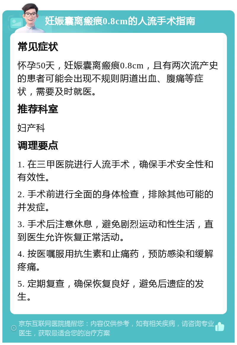 妊娠囊离瘢痕0.8cm的人流手术指南 常见症状 怀孕50天，妊娠囊离瘢痕0.8cm，且有两次流产史的患者可能会出现不规则阴道出血、腹痛等症状，需要及时就医。 推荐科室 妇产科 调理要点 1. 在三甲医院进行人流手术，确保手术安全性和有效性。 2. 手术前进行全面的身体检查，排除其他可能的并发症。 3. 手术后注意休息，避免剧烈运动和性生活，直到医生允许恢复正常活动。 4. 按医嘱服用抗生素和止痛药，预防感染和缓解疼痛。 5. 定期复查，确保恢复良好，避免后遗症的发生。