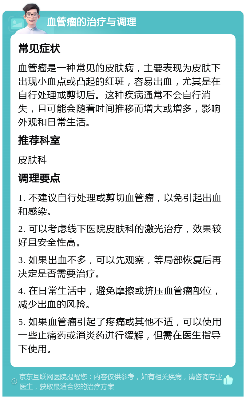 血管瘤的治疗与调理 常见症状 血管瘤是一种常见的皮肤病，主要表现为皮肤下出现小血点或凸起的红斑，容易出血，尤其是在自行处理或剪切后。这种疾病通常不会自行消失，且可能会随着时间推移而增大或增多，影响外观和日常生活。 推荐科室 皮肤科 调理要点 1. 不建议自行处理或剪切血管瘤，以免引起出血和感染。 2. 可以考虑线下医院皮肤科的激光治疗，效果较好且安全性高。 3. 如果出血不多，可以先观察，等局部恢复后再决定是否需要治疗。 4. 在日常生活中，避免摩擦或挤压血管瘤部位，减少出血的风险。 5. 如果血管瘤引起了疼痛或其他不适，可以使用一些止痛药或消炎药进行缓解，但需在医生指导下使用。