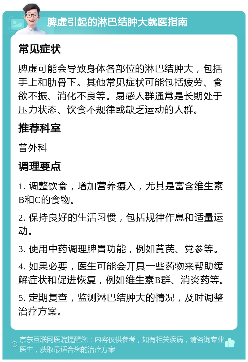 脾虚引起的淋巴结肿大就医指南 常见症状 脾虚可能会导致身体各部位的淋巴结肿大，包括手上和肋骨下。其他常见症状可能包括疲劳、食欲不振、消化不良等。易感人群通常是长期处于压力状态、饮食不规律或缺乏运动的人群。 推荐科室 普外科 调理要点 1. 调整饮食，增加营养摄入，尤其是富含维生素B和C的食物。 2. 保持良好的生活习惯，包括规律作息和适量运动。 3. 使用中药调理脾胃功能，例如黄芪、党参等。 4. 如果必要，医生可能会开具一些药物来帮助缓解症状和促进恢复，例如维生素B群、消炎药等。 5. 定期复查，监测淋巴结肿大的情况，及时调整治疗方案。