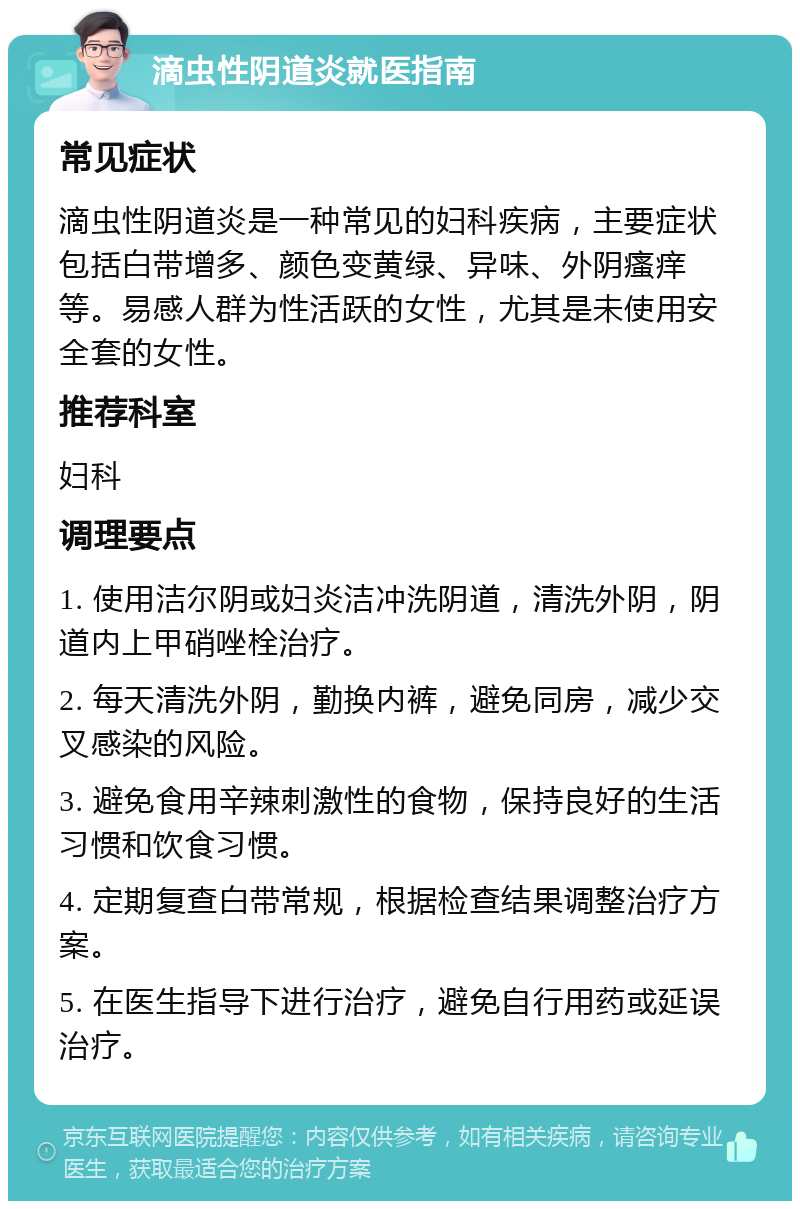 滴虫性阴道炎就医指南 常见症状 滴虫性阴道炎是一种常见的妇科疾病，主要症状包括白带增多、颜色变黄绿、异味、外阴瘙痒等。易感人群为性活跃的女性，尤其是未使用安全套的女性。 推荐科室 妇科 调理要点 1. 使用洁尔阴或妇炎洁冲洗阴道，清洗外阴，阴道内上甲硝唑栓治疗。 2. 每天清洗外阴，勤换内裤，避免同房，减少交叉感染的风险。 3. 避免食用辛辣刺激性的食物，保持良好的生活习惯和饮食习惯。 4. 定期复查白带常规，根据检查结果调整治疗方案。 5. 在医生指导下进行治疗，避免自行用药或延误治疗。