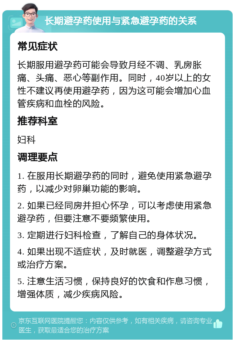 长期避孕药使用与紧急避孕药的关系 常见症状 长期服用避孕药可能会导致月经不调、乳房胀痛、头痛、恶心等副作用。同时，40岁以上的女性不建议再使用避孕药，因为这可能会增加心血管疾病和血栓的风险。 推荐科室 妇科 调理要点 1. 在服用长期避孕药的同时，避免使用紧急避孕药，以减少对卵巢功能的影响。 2. 如果已经同房并担心怀孕，可以考虑使用紧急避孕药，但要注意不要频繁使用。 3. 定期进行妇科检查，了解自己的身体状况。 4. 如果出现不适症状，及时就医，调整避孕方式或治疗方案。 5. 注意生活习惯，保持良好的饮食和作息习惯，增强体质，减少疾病风险。