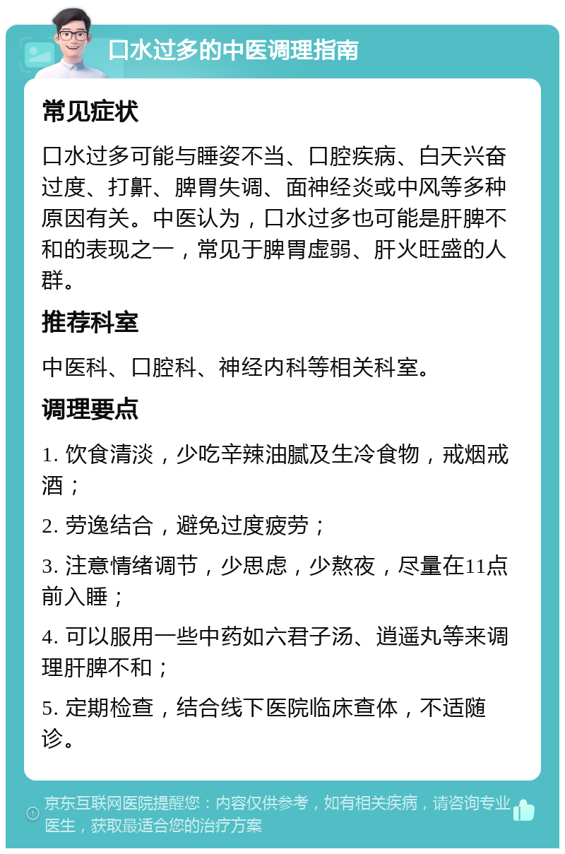 口水过多的中医调理指南 常见症状 口水过多可能与睡姿不当、口腔疾病、白天兴奋过度、打鼾、脾胃失调、面神经炎或中风等多种原因有关。中医认为，口水过多也可能是肝脾不和的表现之一，常见于脾胃虚弱、肝火旺盛的人群。 推荐科室 中医科、口腔科、神经内科等相关科室。 调理要点 1. 饮食清淡，少吃辛辣油腻及生冷食物，戒烟戒酒； 2. 劳逸结合，避免过度疲劳； 3. 注意情绪调节，少思虑，少熬夜，尽量在11点前入睡； 4. 可以服用一些中药如六君子汤、逍遥丸等来调理肝脾不和； 5. 定期检查，结合线下医院临床查体，不适随诊。