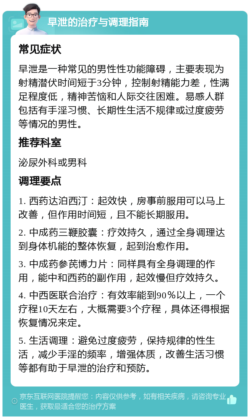 早泄的治疗与调理指南 常见症状 早泄是一种常见的男性性功能障碍，主要表现为射精潜伏时间短于3分钟，控制射精能力差，性满足程度低，精神苦恼和人际交往困难。易感人群包括有手淫习惯、长期性生活不规律或过度疲劳等情况的男性。 推荐科室 泌尿外科或男科 调理要点 1. 西药达泊西汀：起效快，房事前服用可以马上改善，但作用时间短，且不能长期服用。 2. 中成药三鞭胶囊：疗效持久，通过全身调理达到身体机能的整体恢复，起到治愈作用。 3. 中成药参芪博力片：同样具有全身调理的作用，能中和西药的副作用，起效慢但疗效持久。 4. 中西医联合治疗：有效率能到90％以上，一个疗程10天左右，大概需要3个疗程，具体还得根据恢复情况来定。 5. 生活调理：避免过度疲劳，保持规律的性生活，减少手淫的频率，增强体质，改善生活习惯等都有助于早泄的治疗和预防。