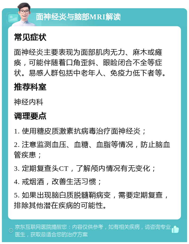 面神经炎与脑部MRI解读 常见症状 面神经炎主要表现为面部肌肉无力、麻木或瘫痪，可能伴随着口角歪斜、眼睑闭合不全等症状。易感人群包括中老年人、免疫力低下者等。 推荐科室 神经内科 调理要点 1. 使用糖皮质激素抗病毒治疗面神经炎； 2. 注意监测血压、血糖、血脂等情况，防止脑血管疾患； 3. 定期复查头CT，了解颅内情况有无变化； 4. 戒烟酒，改善生活习惯； 5. 如果出现脑白质脱髓鞘病变，需要定期复查，排除其他潜在疾病的可能性。