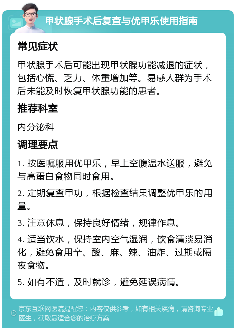 甲状腺手术后复查与优甲乐使用指南 常见症状 甲状腺手术后可能出现甲状腺功能减退的症状，包括心慌、乏力、体重增加等。易感人群为手术后未能及时恢复甲状腺功能的患者。 推荐科室 内分泌科 调理要点 1. 按医嘱服用优甲乐，早上空腹温水送服，避免与高蛋白食物同时食用。 2. 定期复查甲功，根据检查结果调整优甲乐的用量。 3. 注意休息，保持良好情绪，规律作息。 4. 适当饮水，保持室内空气湿润，饮食清淡易消化，避免食用辛、酸、麻、辣、油炸、过期或隔夜食物。 5. 如有不适，及时就诊，避免延误病情。