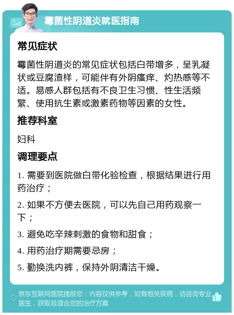 霉菌性阴道炎就医指南 常见症状 霉菌性阴道炎的常见症状包括白带增多，呈乳凝状或豆腐渣样，可能伴有外阴瘙痒、灼热感等不适。易感人群包括有不良卫生习惯、性生活频繁、使用抗生素或激素药物等因素的女性。 推荐科室 妇科 调理要点 1. 需要到医院做白带化验检查，根据结果进行用药治疗； 2. 如果不方便去医院，可以先自己用药观察一下； 3. 避免吃辛辣刺激的食物和甜食； 4. 用药治疗期需要忌房； 5. 勤换洗内裤，保持外阴清洁干燥。