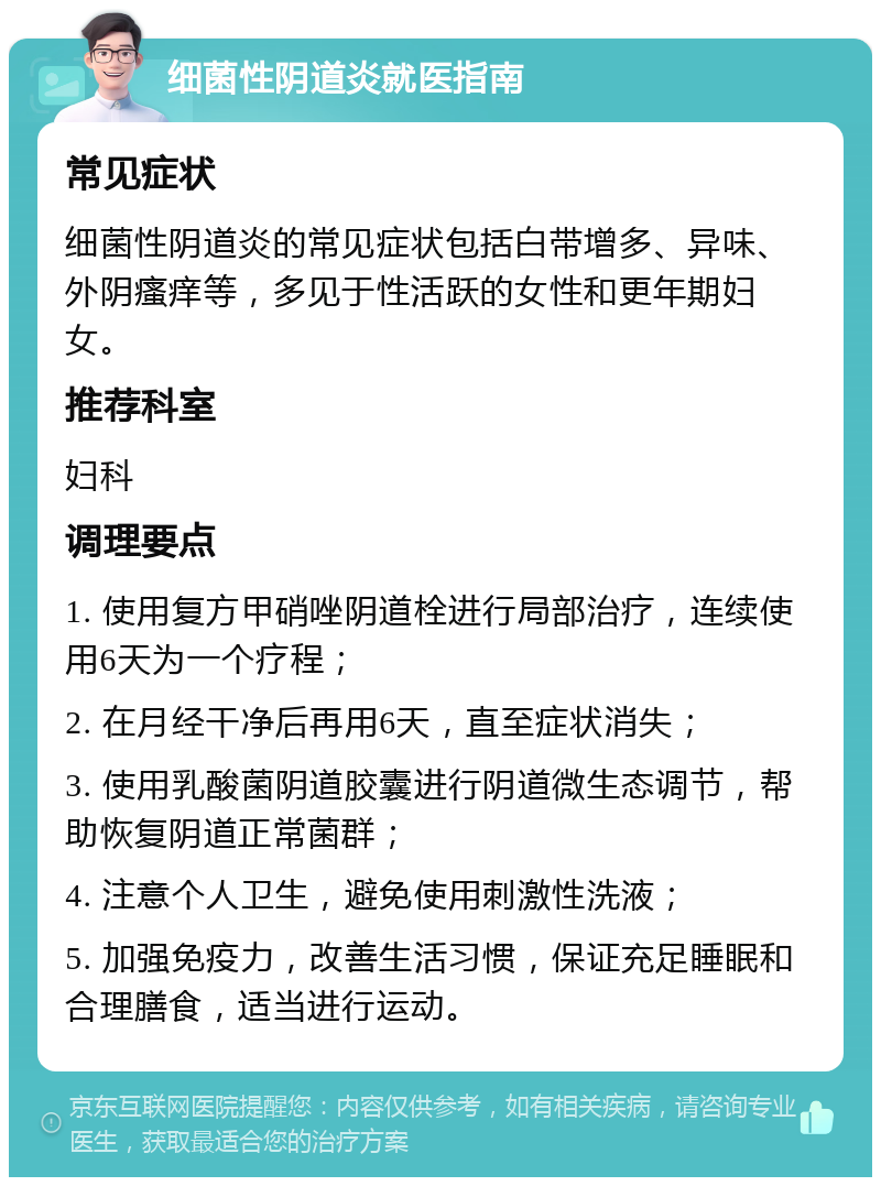 细菌性阴道炎就医指南 常见症状 细菌性阴道炎的常见症状包括白带增多、异味、外阴瘙痒等，多见于性活跃的女性和更年期妇女。 推荐科室 妇科 调理要点 1. 使用复方甲硝唑阴道栓进行局部治疗，连续使用6天为一个疗程； 2. 在月经干净后再用6天，直至症状消失； 3. 使用乳酸菌阴道胶囊进行阴道微生态调节，帮助恢复阴道正常菌群； 4. 注意个人卫生，避免使用刺激性洗液； 5. 加强免疫力，改善生活习惯，保证充足睡眠和合理膳食，适当进行运动。