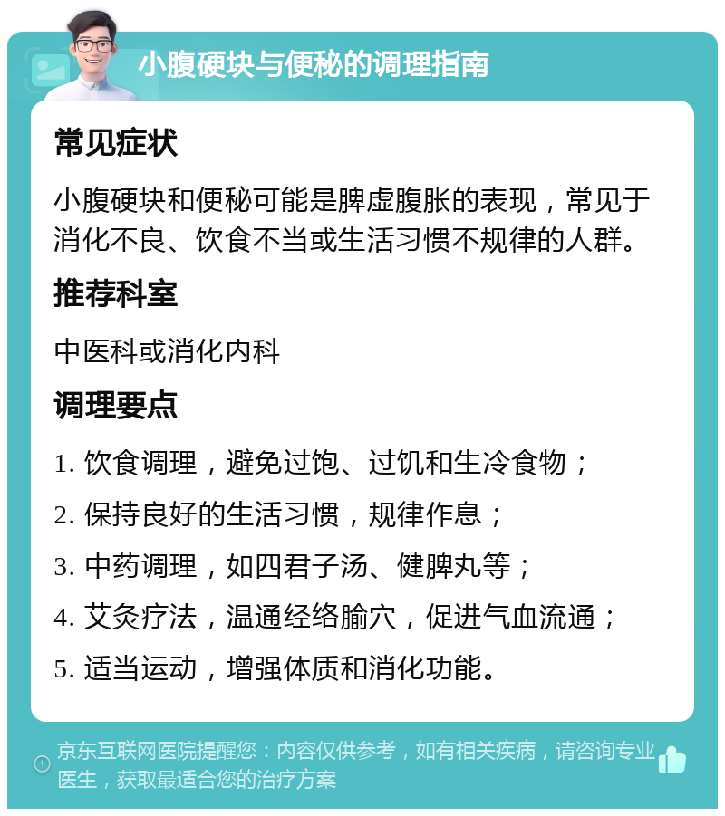 小腹硬块与便秘的调理指南 常见症状 小腹硬块和便秘可能是脾虚腹胀的表现，常见于消化不良、饮食不当或生活习惯不规律的人群。 推荐科室 中医科或消化内科 调理要点 1. 饮食调理，避免过饱、过饥和生冷食物； 2. 保持良好的生活习惯，规律作息； 3. 中药调理，如四君子汤、健脾丸等； 4. 艾灸疗法，温通经络腧穴，促进气血流通； 5. 适当运动，增强体质和消化功能。