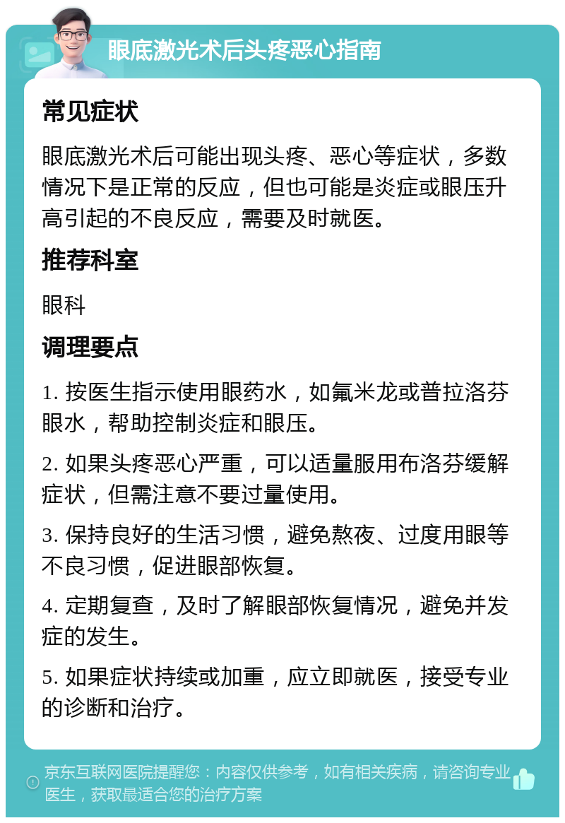 眼底激光术后头疼恶心指南 常见症状 眼底激光术后可能出现头疼、恶心等症状，多数情况下是正常的反应，但也可能是炎症或眼压升高引起的不良反应，需要及时就医。 推荐科室 眼科 调理要点 1. 按医生指示使用眼药水，如氟米龙或普拉洛芬眼水，帮助控制炎症和眼压。 2. 如果头疼恶心严重，可以适量服用布洛芬缓解症状，但需注意不要过量使用。 3. 保持良好的生活习惯，避免熬夜、过度用眼等不良习惯，促进眼部恢复。 4. 定期复查，及时了解眼部恢复情况，避免并发症的发生。 5. 如果症状持续或加重，应立即就医，接受专业的诊断和治疗。