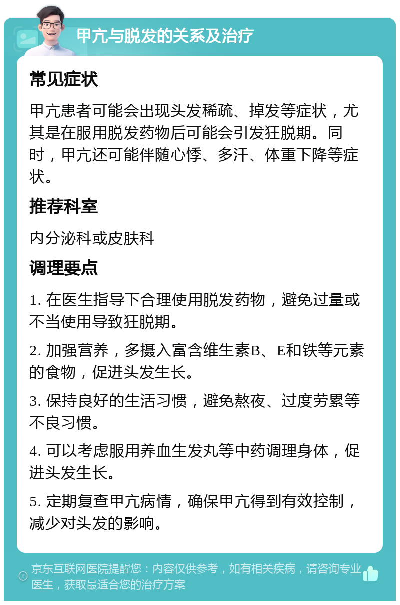 甲亢与脱发的关系及治疗 常见症状 甲亢患者可能会出现头发稀疏、掉发等症状，尤其是在服用脱发药物后可能会引发狂脱期。同时，甲亢还可能伴随心悸、多汗、体重下降等症状。 推荐科室 内分泌科或皮肤科 调理要点 1. 在医生指导下合理使用脱发药物，避免过量或不当使用导致狂脱期。 2. 加强营养，多摄入富含维生素B、E和铁等元素的食物，促进头发生长。 3. 保持良好的生活习惯，避免熬夜、过度劳累等不良习惯。 4. 可以考虑服用养血生发丸等中药调理身体，促进头发生长。 5. 定期复查甲亢病情，确保甲亢得到有效控制，减少对头发的影响。