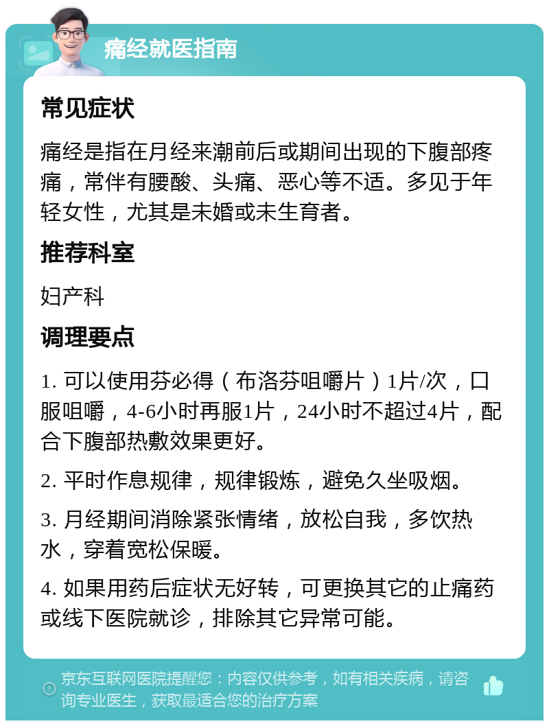 痛经就医指南 常见症状 痛经是指在月经来潮前后或期间出现的下腹部疼痛，常伴有腰酸、头痛、恶心等不适。多见于年轻女性，尤其是未婚或未生育者。 推荐科室 妇产科 调理要点 1. 可以使用芬必得（布洛芬咀嚼片）1片/次，口服咀嚼，4-6小时再服1片，24小时不超过4片，配合下腹部热敷效果更好。 2. 平时作息规律，规律锻炼，避免久坐吸烟。 3. 月经期间消除紧张情绪，放松自我，多饮热水，穿着宽松保暖。 4. 如果用药后症状无好转，可更换其它的止痛药或线下医院就诊，排除其它异常可能。