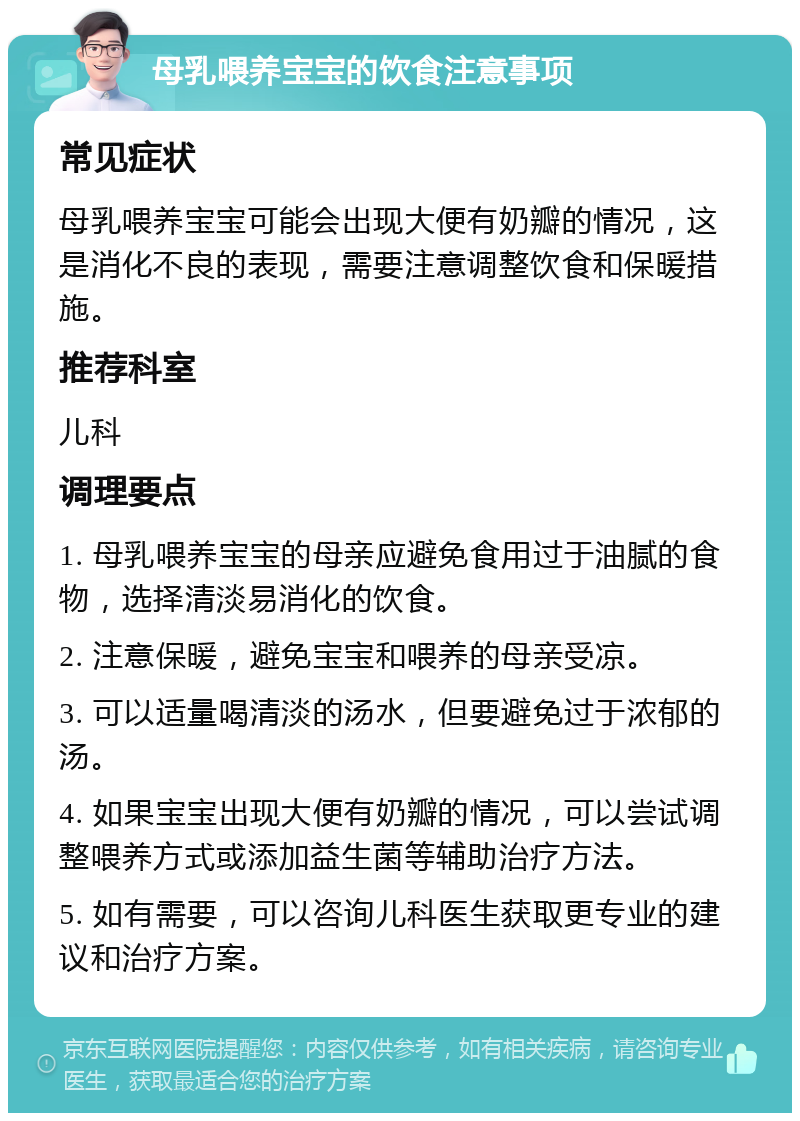 母乳喂养宝宝的饮食注意事项 常见症状 母乳喂养宝宝可能会出现大便有奶瓣的情况，这是消化不良的表现，需要注意调整饮食和保暖措施。 推荐科室 儿科 调理要点 1. 母乳喂养宝宝的母亲应避免食用过于油腻的食物，选择清淡易消化的饮食。 2. 注意保暖，避免宝宝和喂养的母亲受凉。 3. 可以适量喝清淡的汤水，但要避免过于浓郁的汤。 4. 如果宝宝出现大便有奶瓣的情况，可以尝试调整喂养方式或添加益生菌等辅助治疗方法。 5. 如有需要，可以咨询儿科医生获取更专业的建议和治疗方案。