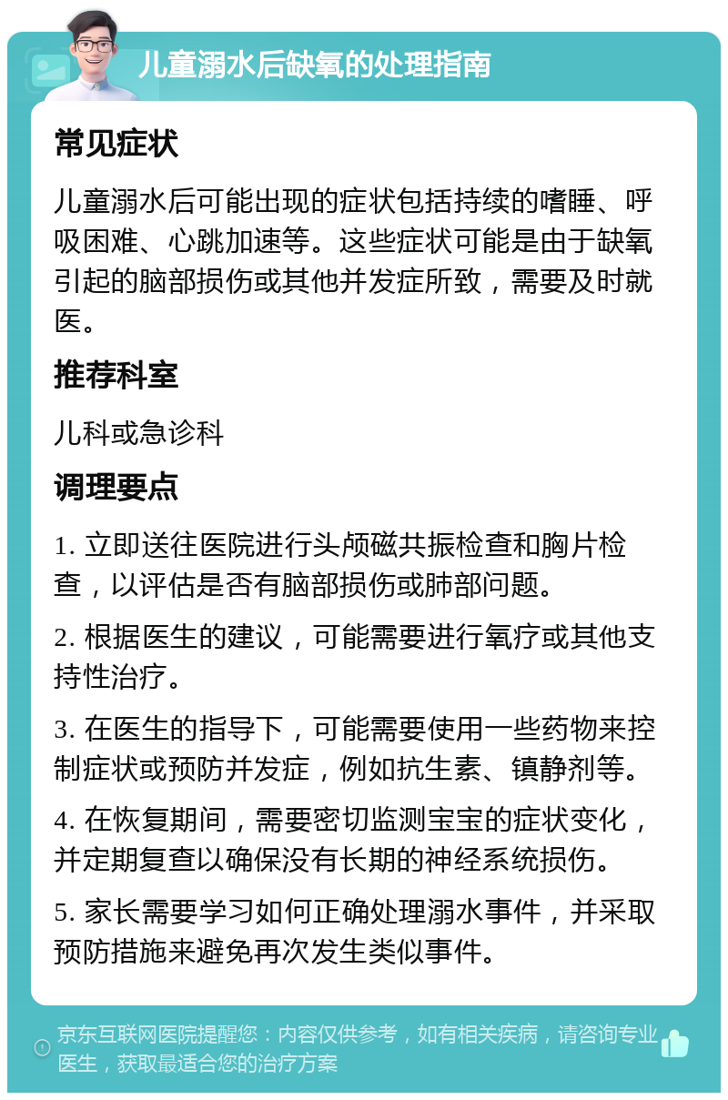 儿童溺水后缺氧的处理指南 常见症状 儿童溺水后可能出现的症状包括持续的嗜睡、呼吸困难、心跳加速等。这些症状可能是由于缺氧引起的脑部损伤或其他并发症所致，需要及时就医。 推荐科室 儿科或急诊科 调理要点 1. 立即送往医院进行头颅磁共振检查和胸片检查，以评估是否有脑部损伤或肺部问题。 2. 根据医生的建议，可能需要进行氧疗或其他支持性治疗。 3. 在医生的指导下，可能需要使用一些药物来控制症状或预防并发症，例如抗生素、镇静剂等。 4. 在恢复期间，需要密切监测宝宝的症状变化，并定期复查以确保没有长期的神经系统损伤。 5. 家长需要学习如何正确处理溺水事件，并采取预防措施来避免再次发生类似事件。