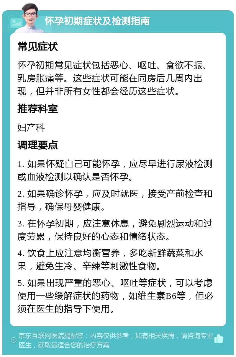 怀孕初期症状及检测指南 常见症状 怀孕初期常见症状包括恶心、呕吐、食欲不振、乳房胀痛等。这些症状可能在同房后几周内出现，但并非所有女性都会经历这些症状。 推荐科室 妇产科 调理要点 1. 如果怀疑自己可能怀孕，应尽早进行尿液检测或血液检测以确认是否怀孕。 2. 如果确诊怀孕，应及时就医，接受产前检查和指导，确保母婴健康。 3. 在怀孕初期，应注意休息，避免剧烈运动和过度劳累，保持良好的心态和情绪状态。 4. 饮食上应注意均衡营养，多吃新鲜蔬菜和水果，避免生冷、辛辣等刺激性食物。 5. 如果出现严重的恶心、呕吐等症状，可以考虑使用一些缓解症状的药物，如维生素B6等，但必须在医生的指导下使用。