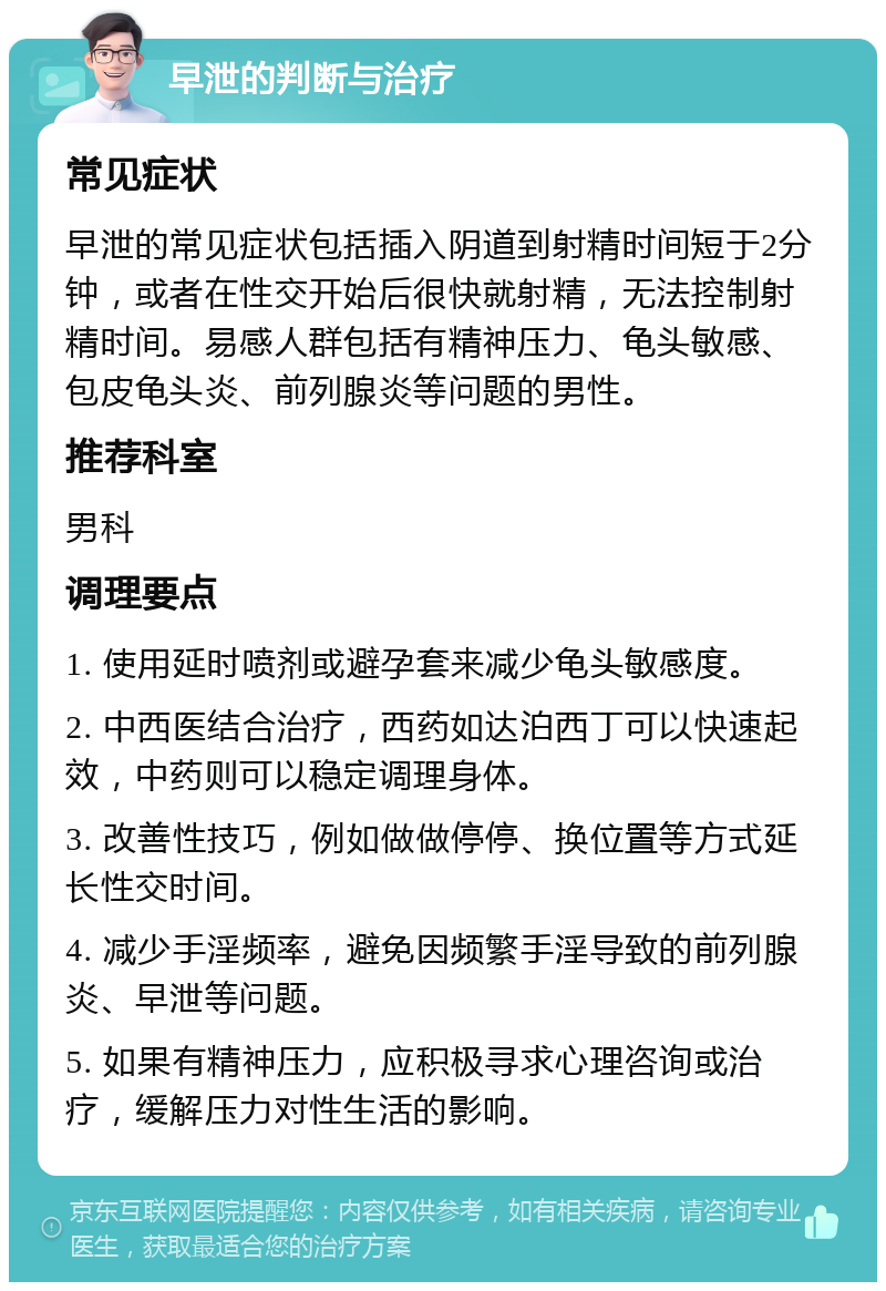 早泄的判断与治疗 常见症状 早泄的常见症状包括插入阴道到射精时间短于2分钟，或者在性交开始后很快就射精，无法控制射精时间。易感人群包括有精神压力、龟头敏感、包皮龟头炎、前列腺炎等问题的男性。 推荐科室 男科 调理要点 1. 使用延时喷剂或避孕套来减少龟头敏感度。 2. 中西医结合治疗，西药如达泊西丁可以快速起效，中药则可以稳定调理身体。 3. 改善性技巧，例如做做停停、换位置等方式延长性交时间。 4. 减少手淫频率，避免因频繁手淫导致的前列腺炎、早泄等问题。 5. 如果有精神压力，应积极寻求心理咨询或治疗，缓解压力对性生活的影响。