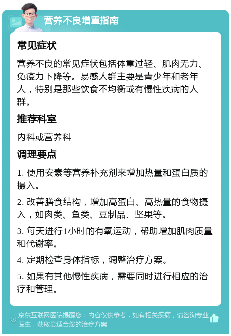 营养不良增重指南 常见症状 营养不良的常见症状包括体重过轻、肌肉无力、免疫力下降等。易感人群主要是青少年和老年人，特别是那些饮食不均衡或有慢性疾病的人群。 推荐科室 内科或营养科 调理要点 1. 使用安素等营养补充剂来增加热量和蛋白质的摄入。 2. 改善膳食结构，增加高蛋白、高热量的食物摄入，如肉类、鱼类、豆制品、坚果等。 3. 每天进行1小时的有氧运动，帮助增加肌肉质量和代谢率。 4. 定期检查身体指标，调整治疗方案。 5. 如果有其他慢性疾病，需要同时进行相应的治疗和管理。