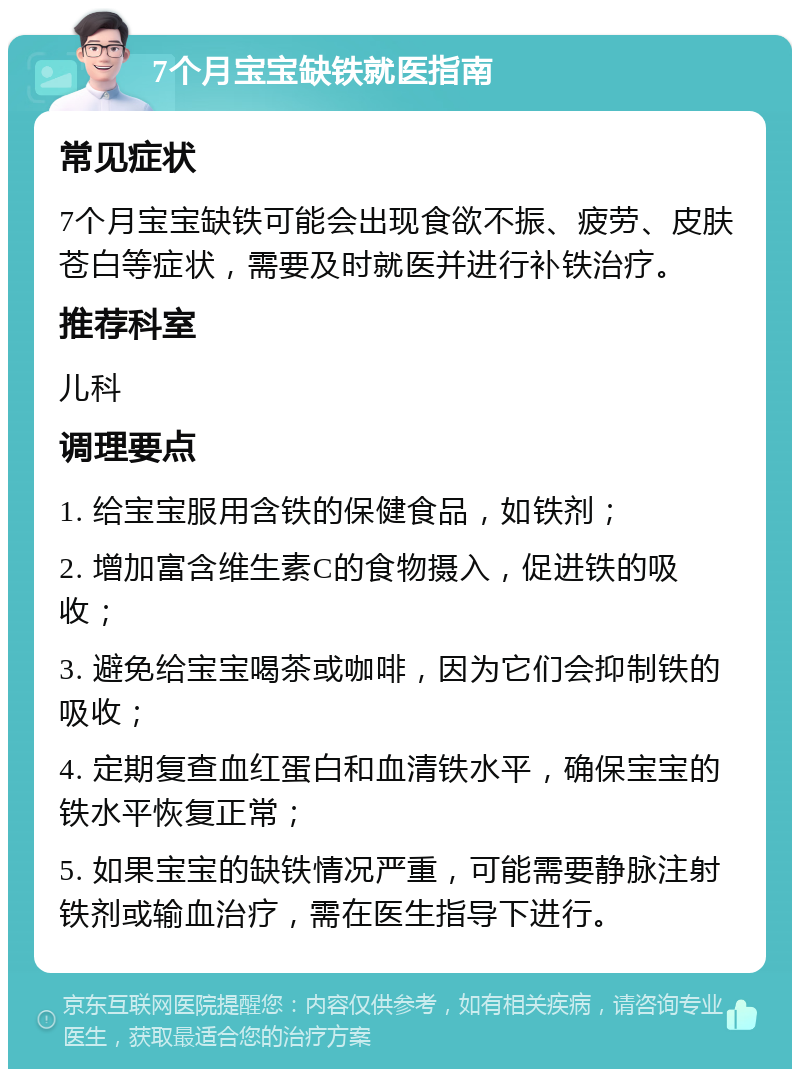 7个月宝宝缺铁就医指南 常见症状 7个月宝宝缺铁可能会出现食欲不振、疲劳、皮肤苍白等症状，需要及时就医并进行补铁治疗。 推荐科室 儿科 调理要点 1. 给宝宝服用含铁的保健食品，如铁剂； 2. 增加富含维生素C的食物摄入，促进铁的吸收； 3. 避免给宝宝喝茶或咖啡，因为它们会抑制铁的吸收； 4. 定期复查血红蛋白和血清铁水平，确保宝宝的铁水平恢复正常； 5. 如果宝宝的缺铁情况严重，可能需要静脉注射铁剂或输血治疗，需在医生指导下进行。