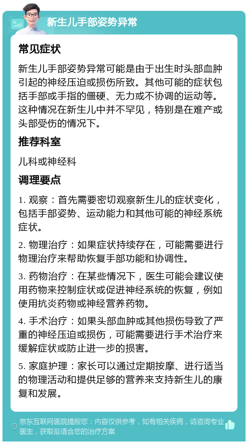 新生儿手部姿势异常 常见症状 新生儿手部姿势异常可能是由于出生时头部血肿引起的神经压迫或损伤所致。其他可能的症状包括手部或手指的僵硬、无力或不协调的运动等。这种情况在新生儿中并不罕见，特别是在难产或头部受伤的情况下。 推荐科室 儿科或神经科 调理要点 1. 观察：首先需要密切观察新生儿的症状变化，包括手部姿势、运动能力和其他可能的神经系统症状。 2. 物理治疗：如果症状持续存在，可能需要进行物理治疗来帮助恢复手部功能和协调性。 3. 药物治疗：在某些情况下，医生可能会建议使用药物来控制症状或促进神经系统的恢复，例如使用抗炎药物或神经营养药物。 4. 手术治疗：如果头部血肿或其他损伤导致了严重的神经压迫或损伤，可能需要进行手术治疗来缓解症状或防止进一步的损害。 5. 家庭护理：家长可以通过定期按摩、进行适当的物理活动和提供足够的营养来支持新生儿的康复和发展。