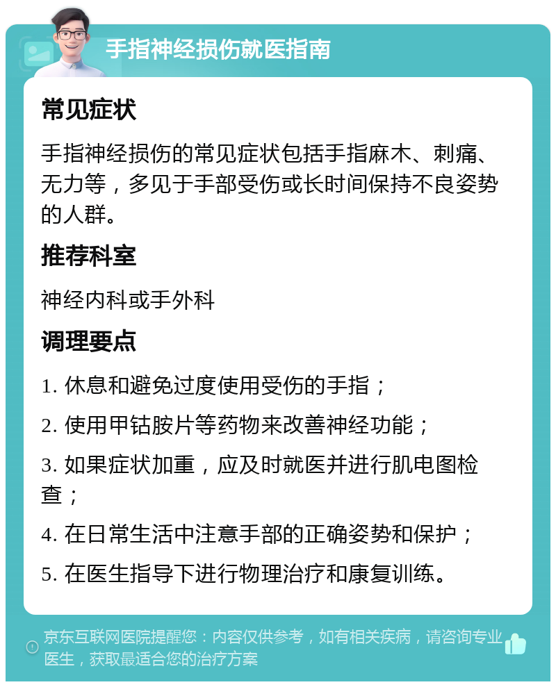 手指神经损伤就医指南 常见症状 手指神经损伤的常见症状包括手指麻木、刺痛、无力等，多见于手部受伤或长时间保持不良姿势的人群。 推荐科室 神经内科或手外科 调理要点 1. 休息和避免过度使用受伤的手指； 2. 使用甲钴胺片等药物来改善神经功能； 3. 如果症状加重，应及时就医并进行肌电图检查； 4. 在日常生活中注意手部的正确姿势和保护； 5. 在医生指导下进行物理治疗和康复训练。