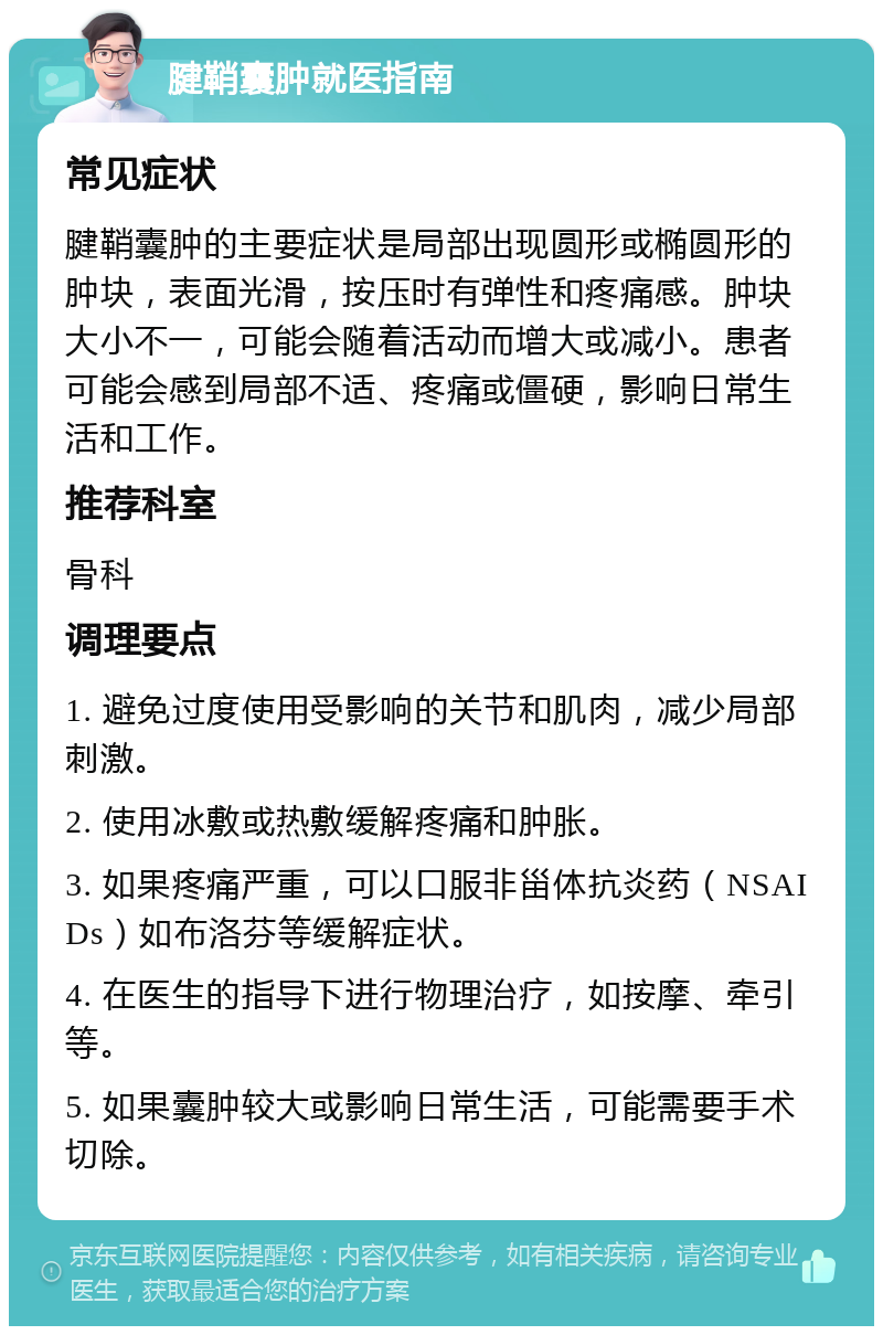 腱鞘囊肿就医指南 常见症状 腱鞘囊肿的主要症状是局部出现圆形或椭圆形的肿块，表面光滑，按压时有弹性和疼痛感。肿块大小不一，可能会随着活动而增大或减小。患者可能会感到局部不适、疼痛或僵硬，影响日常生活和工作。 推荐科室 骨科 调理要点 1. 避免过度使用受影响的关节和肌肉，减少局部刺激。 2. 使用冰敷或热敷缓解疼痛和肿胀。 3. 如果疼痛严重，可以口服非甾体抗炎药（NSAIDs）如布洛芬等缓解症状。 4. 在医生的指导下进行物理治疗，如按摩、牵引等。 5. 如果囊肿较大或影响日常生活，可能需要手术切除。