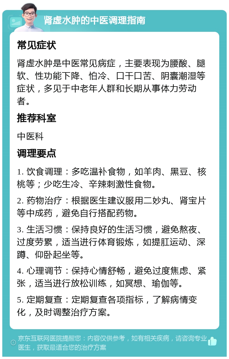 肾虚水肿的中医调理指南 常见症状 肾虚水肿是中医常见病症，主要表现为腰酸、腿软、性功能下降、怕冷、口干口苦、阴囊潮湿等症状，多见于中老年人群和长期从事体力劳动者。 推荐科室 中医科 调理要点 1. 饮食调理：多吃温补食物，如羊肉、黑豆、核桃等；少吃生冷、辛辣刺激性食物。 2. 药物治疗：根据医生建议服用二妙丸、肾宝片等中成药，避免自行搭配药物。 3. 生活习惯：保持良好的生活习惯，避免熬夜、过度劳累，适当进行体育锻炼，如提肛运动、深蹲、仰卧起坐等。 4. 心理调节：保持心情舒畅，避免过度焦虑、紧张，适当进行放松训练，如冥想、瑜伽等。 5. 定期复查：定期复查各项指标，了解病情变化，及时调整治疗方案。