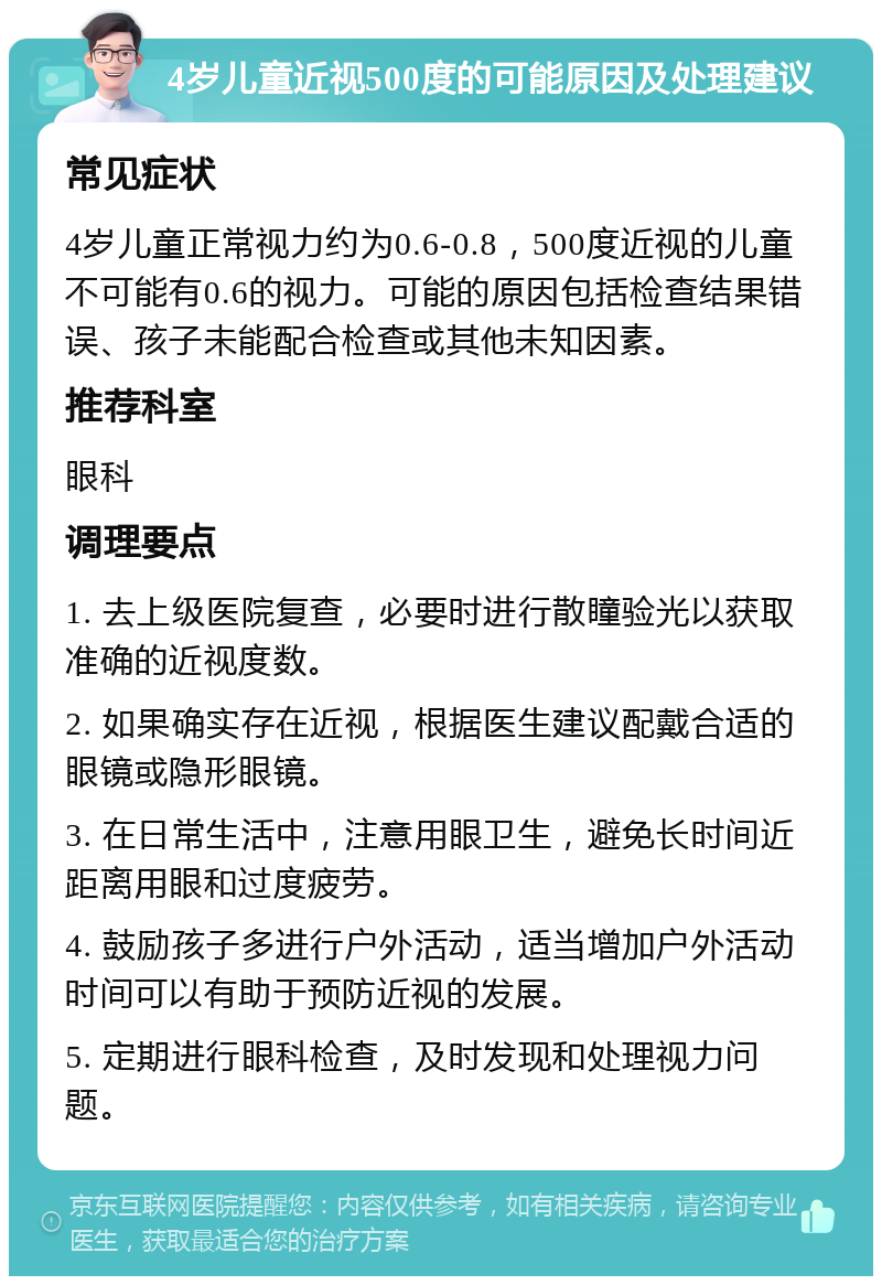 4岁儿童近视500度的可能原因及处理建议 常见症状 4岁儿童正常视力约为0.6-0.8，500度近视的儿童不可能有0.6的视力。可能的原因包括检查结果错误、孩子未能配合检查或其他未知因素。 推荐科室 眼科 调理要点 1. 去上级医院复查，必要时进行散瞳验光以获取准确的近视度数。 2. 如果确实存在近视，根据医生建议配戴合适的眼镜或隐形眼镜。 3. 在日常生活中，注意用眼卫生，避免长时间近距离用眼和过度疲劳。 4. 鼓励孩子多进行户外活动，适当增加户外活动时间可以有助于预防近视的发展。 5. 定期进行眼科检查，及时发现和处理视力问题。