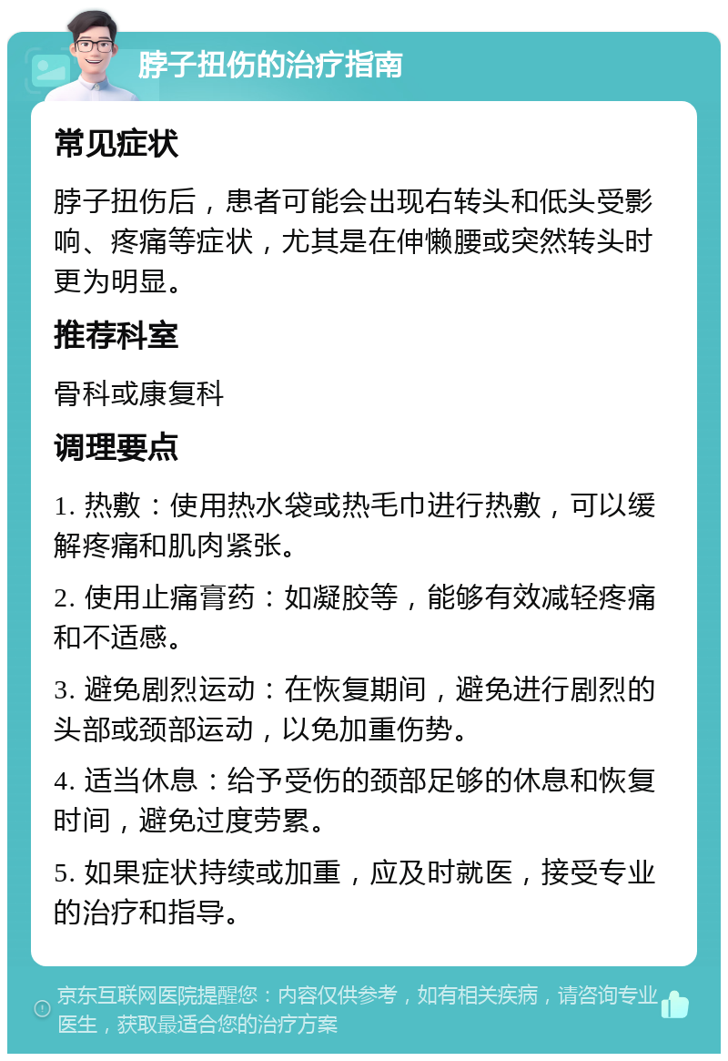 脖子扭伤的治疗指南 常见症状 脖子扭伤后，患者可能会出现右转头和低头受影响、疼痛等症状，尤其是在伸懒腰或突然转头时更为明显。 推荐科室 骨科或康复科 调理要点 1. 热敷：使用热水袋或热毛巾进行热敷，可以缓解疼痛和肌肉紧张。 2. 使用止痛膏药：如凝胶等，能够有效减轻疼痛和不适感。 3. 避免剧烈运动：在恢复期间，避免进行剧烈的头部或颈部运动，以免加重伤势。 4. 适当休息：给予受伤的颈部足够的休息和恢复时间，避免过度劳累。 5. 如果症状持续或加重，应及时就医，接受专业的治疗和指导。