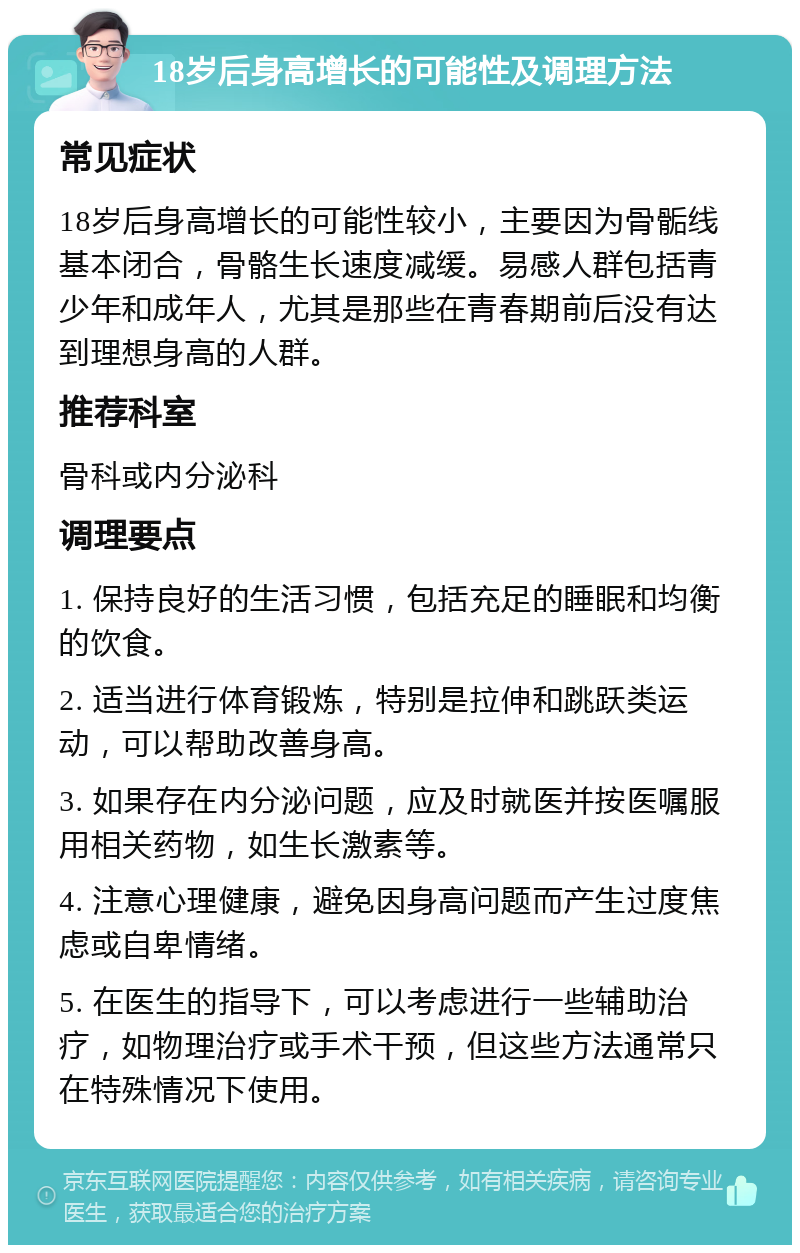 18岁后身高增长的可能性及调理方法 常见症状 18岁后身高增长的可能性较小，主要因为骨骺线基本闭合，骨骼生长速度减缓。易感人群包括青少年和成年人，尤其是那些在青春期前后没有达到理想身高的人群。 推荐科室 骨科或内分泌科 调理要点 1. 保持良好的生活习惯，包括充足的睡眠和均衡的饮食。 2. 适当进行体育锻炼，特别是拉伸和跳跃类运动，可以帮助改善身高。 3. 如果存在内分泌问题，应及时就医并按医嘱服用相关药物，如生长激素等。 4. 注意心理健康，避免因身高问题而产生过度焦虑或自卑情绪。 5. 在医生的指导下，可以考虑进行一些辅助治疗，如物理治疗或手术干预，但这些方法通常只在特殊情况下使用。