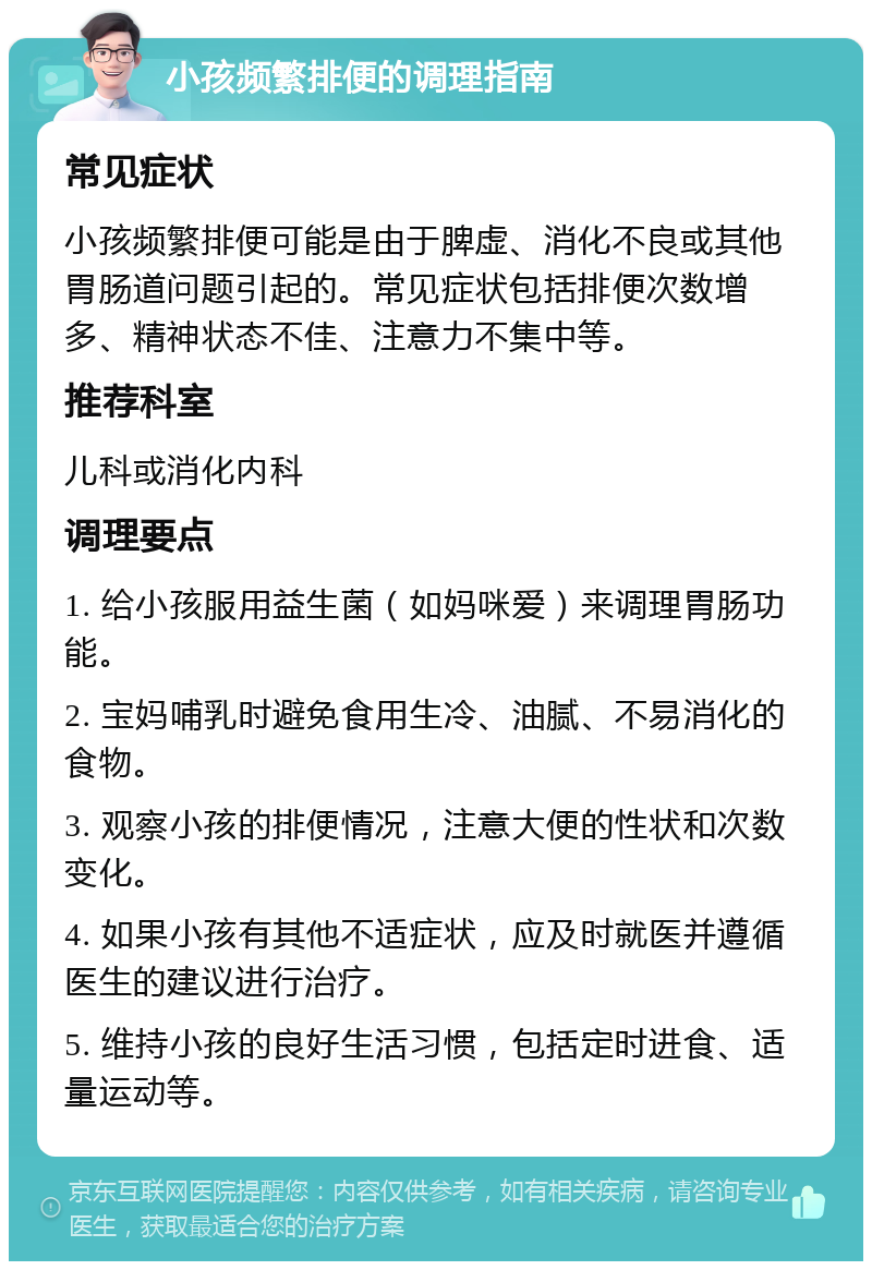 小孩频繁排便的调理指南 常见症状 小孩频繁排便可能是由于脾虚、消化不良或其他胃肠道问题引起的。常见症状包括排便次数增多、精神状态不佳、注意力不集中等。 推荐科室 儿科或消化内科 调理要点 1. 给小孩服用益生菌（如妈咪爱）来调理胃肠功能。 2. 宝妈哺乳时避免食用生冷、油腻、不易消化的食物。 3. 观察小孩的排便情况，注意大便的性状和次数变化。 4. 如果小孩有其他不适症状，应及时就医并遵循医生的建议进行治疗。 5. 维持小孩的良好生活习惯，包括定时进食、适量运动等。