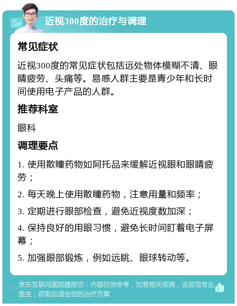 近视300度的治疗与调理 常见症状 近视300度的常见症状包括远处物体模糊不清、眼睛疲劳、头痛等。易感人群主要是青少年和长时间使用电子产品的人群。 推荐科室 眼科 调理要点 1. 使用散瞳药物如阿托品来缓解近视眼和眼睛疲劳； 2. 每天晚上使用散瞳药物，注意用量和频率； 3. 定期进行眼部检查，避免近视度数加深； 4. 保持良好的用眼习惯，避免长时间盯着电子屏幕； 5. 加强眼部锻炼，例如远眺、眼球转动等。