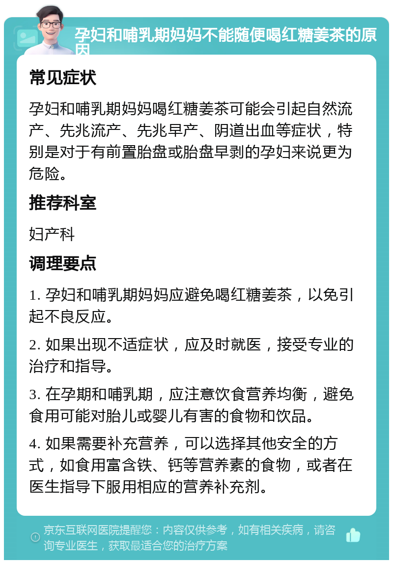 孕妇和哺乳期妈妈不能随便喝红糖姜茶的原因 常见症状 孕妇和哺乳期妈妈喝红糖姜茶可能会引起自然流产、先兆流产、先兆早产、阴道出血等症状，特别是对于有前置胎盘或胎盘早剥的孕妇来说更为危险。 推荐科室 妇产科 调理要点 1. 孕妇和哺乳期妈妈应避免喝红糖姜茶，以免引起不良反应。 2. 如果出现不适症状，应及时就医，接受专业的治疗和指导。 3. 在孕期和哺乳期，应注意饮食营养均衡，避免食用可能对胎儿或婴儿有害的食物和饮品。 4. 如果需要补充营养，可以选择其他安全的方式，如食用富含铁、钙等营养素的食物，或者在医生指导下服用相应的营养补充剂。