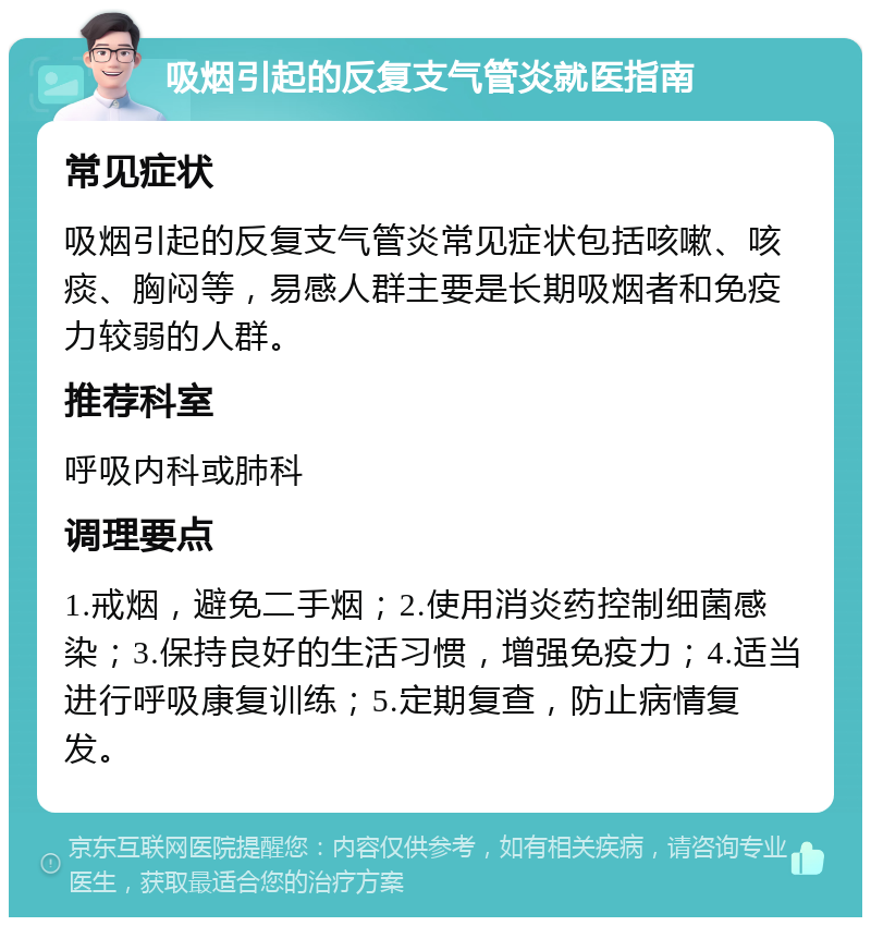 吸烟引起的反复支气管炎就医指南 常见症状 吸烟引起的反复支气管炎常见症状包括咳嗽、咳痰、胸闷等，易感人群主要是长期吸烟者和免疫力较弱的人群。 推荐科室 呼吸内科或肺科 调理要点 1.戒烟，避免二手烟；2.使用消炎药控制细菌感染；3.保持良好的生活习惯，增强免疫力；4.适当进行呼吸康复训练；5.定期复查，防止病情复发。