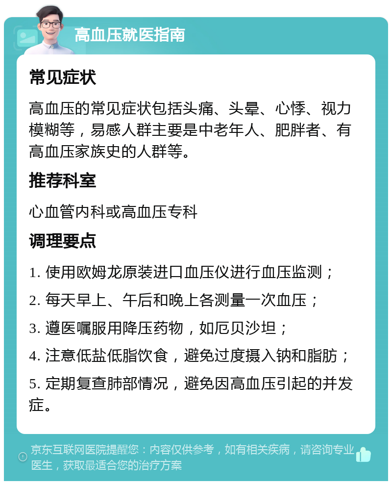 高血压就医指南 常见症状 高血压的常见症状包括头痛、头晕、心悸、视力模糊等，易感人群主要是中老年人、肥胖者、有高血压家族史的人群等。 推荐科室 心血管内科或高血压专科 调理要点 1. 使用欧姆龙原装进口血压仪进行血压监测； 2. 每天早上、午后和晚上各测量一次血压； 3. 遵医嘱服用降压药物，如厄贝沙坦； 4. 注意低盐低脂饮食，避免过度摄入钠和脂肪； 5. 定期复查肺部情况，避免因高血压引起的并发症。