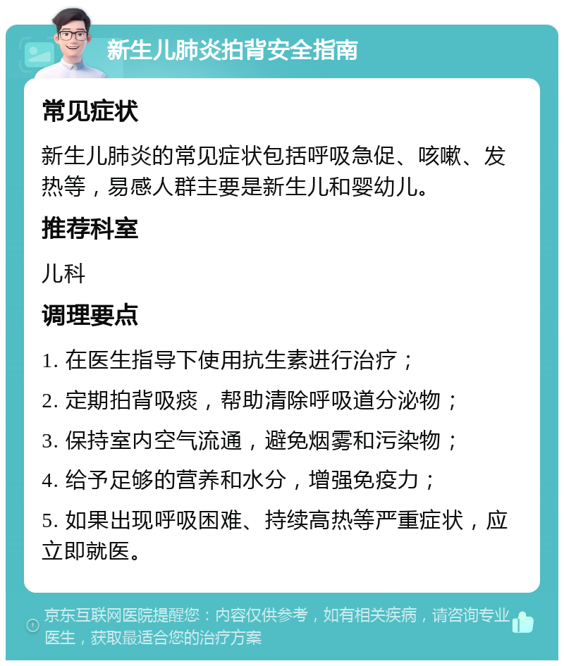 新生儿肺炎拍背安全指南 常见症状 新生儿肺炎的常见症状包括呼吸急促、咳嗽、发热等，易感人群主要是新生儿和婴幼儿。 推荐科室 儿科 调理要点 1. 在医生指导下使用抗生素进行治疗； 2. 定期拍背吸痰，帮助清除呼吸道分泌物； 3. 保持室内空气流通，避免烟雾和污染物； 4. 给予足够的营养和水分，增强免疫力； 5. 如果出现呼吸困难、持续高热等严重症状，应立即就医。