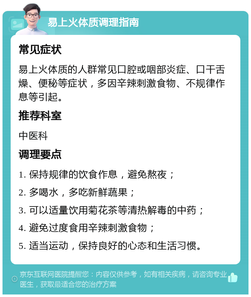 易上火体质调理指南 常见症状 易上火体质的人群常见口腔或咽部炎症、口干舌燥、便秘等症状，多因辛辣刺激食物、不规律作息等引起。 推荐科室 中医科 调理要点 1. 保持规律的饮食作息，避免熬夜； 2. 多喝水，多吃新鲜蔬果； 3. 可以适量饮用菊花茶等清热解毒的中药； 4. 避免过度食用辛辣刺激食物； 5. 适当运动，保持良好的心态和生活习惯。