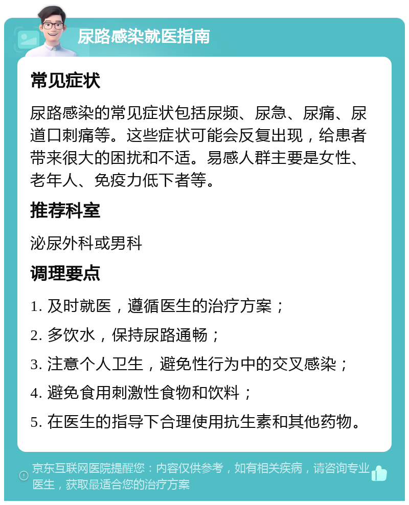 尿路感染就医指南 常见症状 尿路感染的常见症状包括尿频、尿急、尿痛、尿道口刺痛等。这些症状可能会反复出现，给患者带来很大的困扰和不适。易感人群主要是女性、老年人、免疫力低下者等。 推荐科室 泌尿外科或男科 调理要点 1. 及时就医，遵循医生的治疗方案； 2. 多饮水，保持尿路通畅； 3. 注意个人卫生，避免性行为中的交叉感染； 4. 避免食用刺激性食物和饮料； 5. 在医生的指导下合理使用抗生素和其他药物。