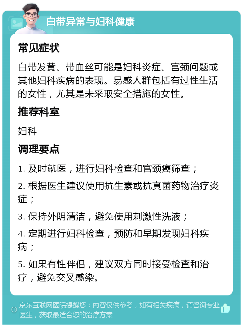 白带异常与妇科健康 常见症状 白带发黄、带血丝可能是妇科炎症、宫颈问题或其他妇科疾病的表现。易感人群包括有过性生活的女性，尤其是未采取安全措施的女性。 推荐科室 妇科 调理要点 1. 及时就医，进行妇科检查和宫颈癌筛查； 2. 根据医生建议使用抗生素或抗真菌药物治疗炎症； 3. 保持外阴清洁，避免使用刺激性洗液； 4. 定期进行妇科检查，预防和早期发现妇科疾病； 5. 如果有性伴侣，建议双方同时接受检查和治疗，避免交叉感染。