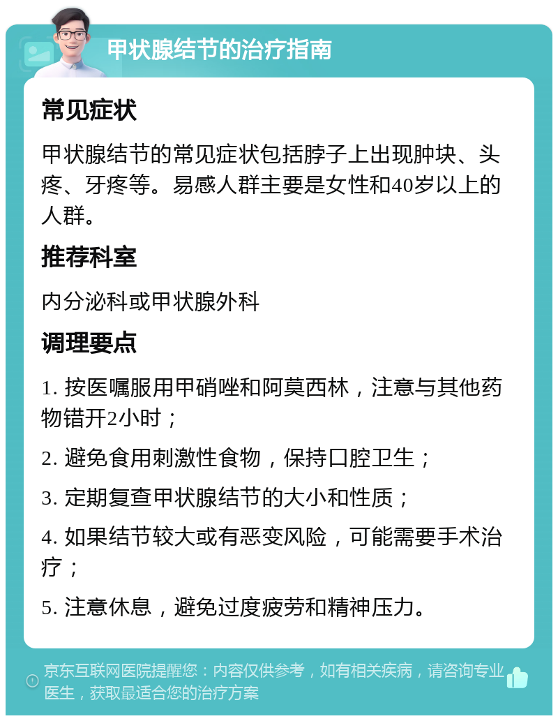 甲状腺结节的治疗指南 常见症状 甲状腺结节的常见症状包括脖子上出现肿块、头疼、牙疼等。易感人群主要是女性和40岁以上的人群。 推荐科室 内分泌科或甲状腺外科 调理要点 1. 按医嘱服用甲硝唑和阿莫西林，注意与其他药物错开2小时； 2. 避免食用刺激性食物，保持口腔卫生； 3. 定期复查甲状腺结节的大小和性质； 4. 如果结节较大或有恶变风险，可能需要手术治疗； 5. 注意休息，避免过度疲劳和精神压力。