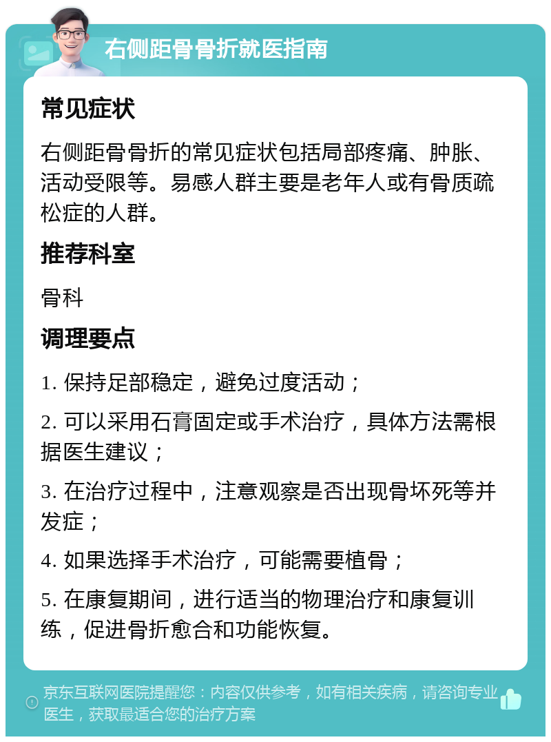 右侧距骨骨折就医指南 常见症状 右侧距骨骨折的常见症状包括局部疼痛、肿胀、活动受限等。易感人群主要是老年人或有骨质疏松症的人群。 推荐科室 骨科 调理要点 1. 保持足部稳定，避免过度活动； 2. 可以采用石膏固定或手术治疗，具体方法需根据医生建议； 3. 在治疗过程中，注意观察是否出现骨坏死等并发症； 4. 如果选择手术治疗，可能需要植骨； 5. 在康复期间，进行适当的物理治疗和康复训练，促进骨折愈合和功能恢复。