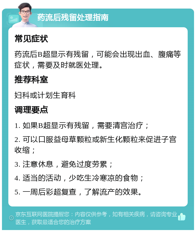 药流后残留处理指南 常见症状 药流后B超显示有残留，可能会出现出血、腹痛等症状，需要及时就医处理。 推荐科室 妇科或计划生育科 调理要点 1. 如果B超显示有残留，需要清宫治疗； 2. 可以口服益母草颗粒或新生化颗粒来促进子宫收缩； 3. 注意休息，避免过度劳累； 4. 适当的活动，少吃生冷寒凉的食物； 5. 一周后彩超复查，了解流产的效果。